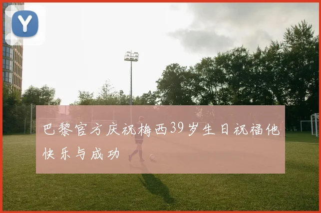 巴黎官方庆祝梅西39岁生日祝福他快乐与成功