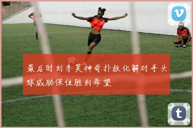 最后时刻李昊神奇扑救化解对手头球威胁保住胜利希望