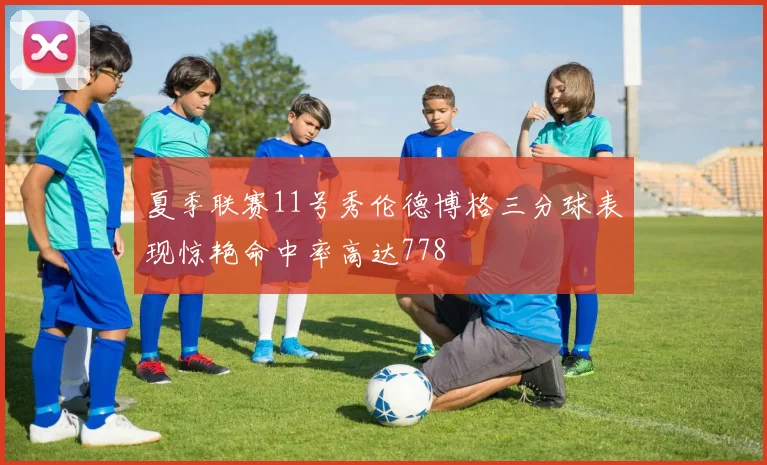 夏季联赛11号秀伦德博格三分球表现惊艳命中率高达778
