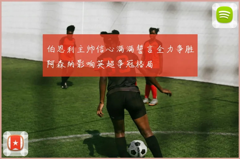伯恩利主帅信心满满誓言全力争胜阿森纳影响英超争冠格局