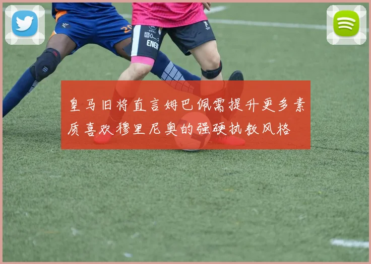 皇马旧将直言姆巴佩需提升更多素质喜欢穆里尼奥的强硬执教风格
