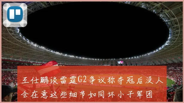 王仕鹏谈雷霆G2争议称夺冠后没人会在意这些细节如同坏小子军团