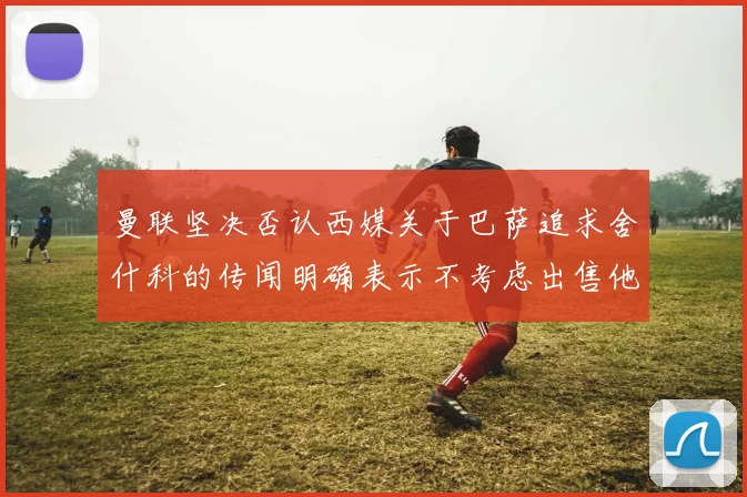 曼联坚决否认西媒关于巴萨追求舍什科的传闻明确表示不考虑出售他