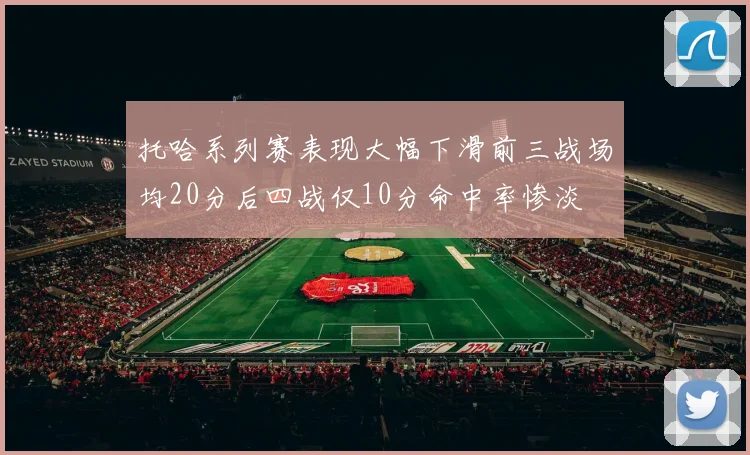托哈系列赛表现大幅下滑前三战场均20分后四战仅10分命中率惨淡
